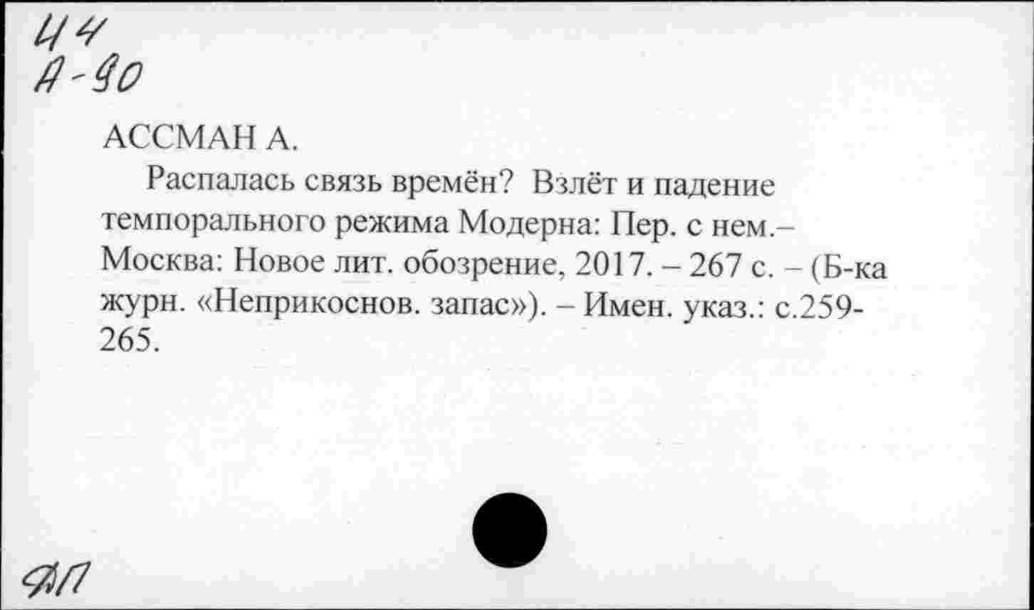 ﻿У?
АССМАН А.
Распалась связь времён? Взлёт и падение темпорального режима Модерна: Пер. с нем-Москва: Новое лит. обозрение, 2017. - 267 с. - (Б-ка журн. «Неприкоснов. запас»), - Имен, указ.: с.259-265.
